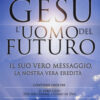 Gesù: l'uomo del futuro. Il suo vero messaggio, la nostra vera eredità