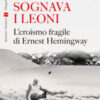 Sognava i leoni. L'eroismo fragile di Ernest Hemingway