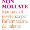 Non mollate. Manuale di resistenza per l'affermazione del talento femminile
