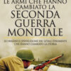 Le armi che hanno cambiato la seconda guerra mondiale. Le origini e l'evoluzione dei letali strumenti che hanno cambiato la storia