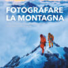Fotografare la montagna. L'arte di ritrarre e raccontare panorami, ascensioni, vette e pareti